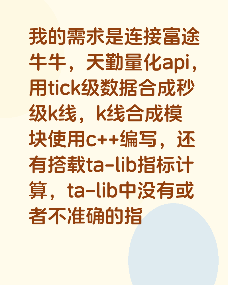 我的需求是连接富途牛牛，天勤量化api，用tick级数据合成秒级k线，k线合成模块使用c++编写，还有搭载ta-lib指